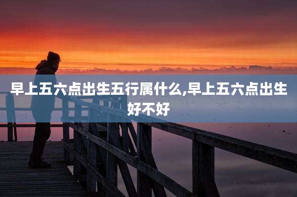早上五六点出生五行属什么,早上五六点出生好不好