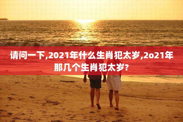 请问一下,2021年什么生肖犯太岁,2o21年那几个生肖犯太岁?