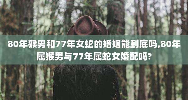 80年猴男和77年女蛇的婚姻能到底吗,80年属猴男与77年属蛇女婚配吗?