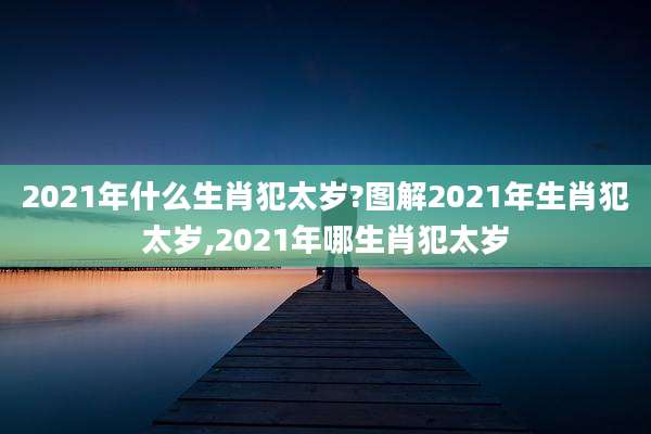 2021年什么生肖犯太岁?图解2021年生肖犯太岁,2021年哪生肖犯太岁