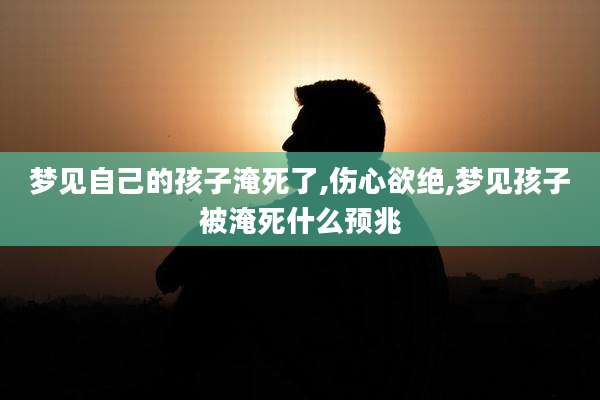 梦见自己的孩子淹死了,伤心欲绝,梦见孩子被淹死什么预兆