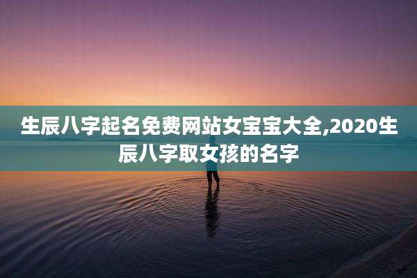生辰八字起名免费网站女宝宝大全,2020生辰八字取女孩的名字