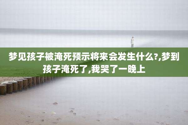 梦见孩子被淹死预示将来会发生什么?,梦到孩子淹死了,我哭了一晚上