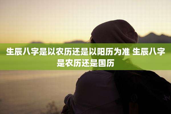 生辰八字是以农历还是以阳历为准 生辰八字是农历还是国历