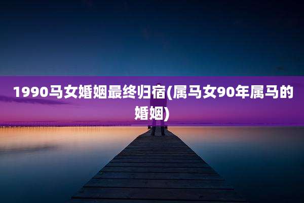 1990马女婚姻最终归宿(属马女90年属马的婚姻)
