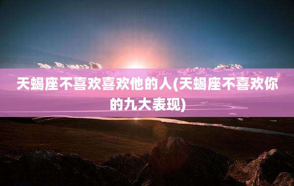 天蝎座不喜欢喜欢他的人(天蝎座不喜欢你的九大表现)