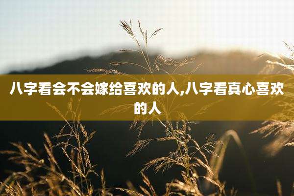 八字看会不会嫁给喜欢的人,八字看真心喜欢的人