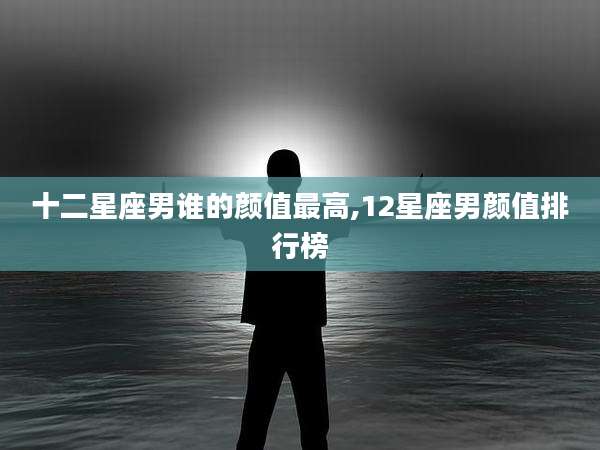 十二星座男谁的颜值最高,12星座男颜值排行榜