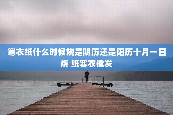 寒衣纸什么时候烧是阴历还是阳历十月一日烧 纸寒衣批发