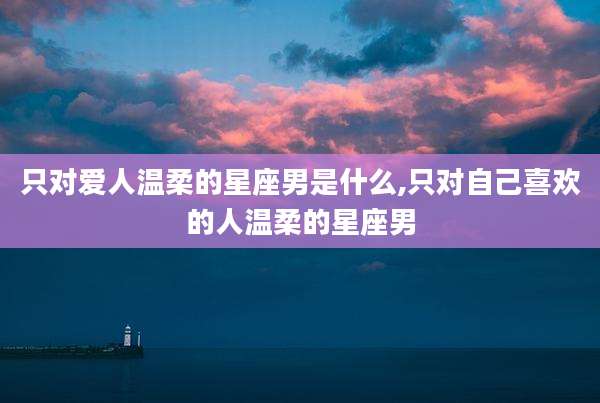 只对爱人温柔的星座男是什么,只对自己喜欢的人温柔的星座男