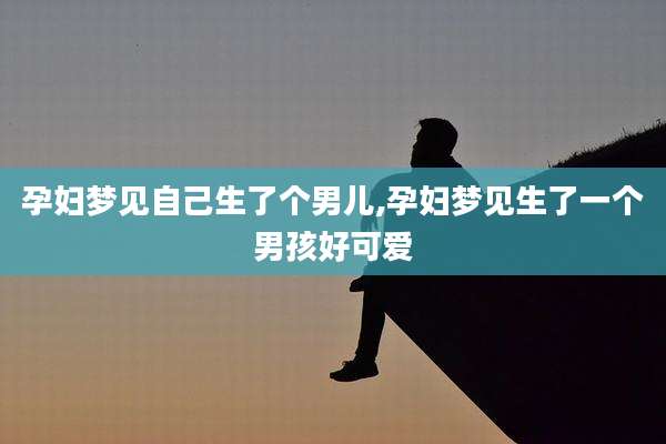 孕妇梦见自己生了个男儿,孕妇梦见生了一个男孩好可爱