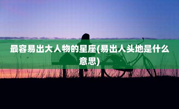 最容易出大人物的星座(易出人头地是什么意思)