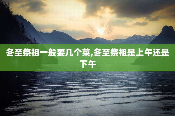 冬至祭祖一般要几个菜,冬至祭祖是上午还是下午