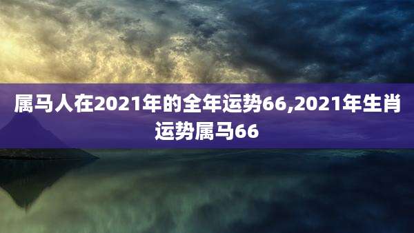 属马人在2021年的全年运势66,2021年生肖运势属马66