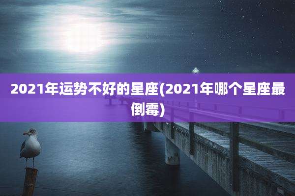 2021年运势不好的星座(2021年哪个星座最倒霉)