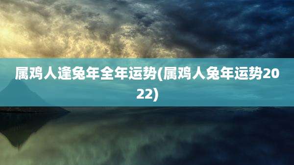 属鸡人逢兔年全年运势(属鸡人兔年运势2022)