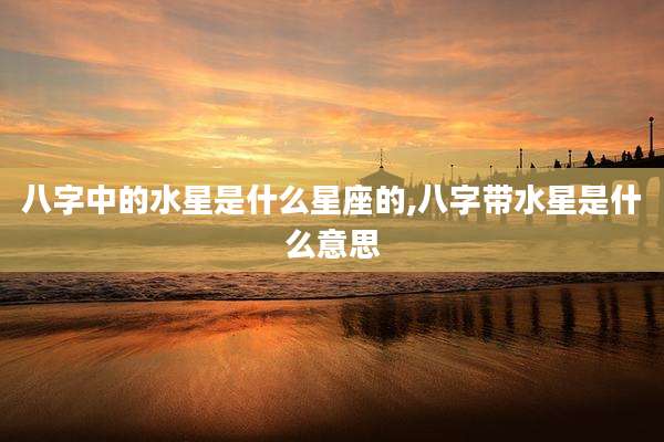 八字中的水星是什么星座的,八字带水星是什么意思