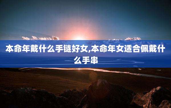 本命年戴什么手链好女,本命年女适合佩戴什么手串
