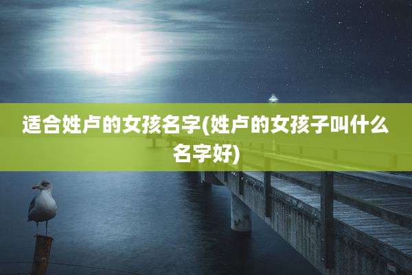 适合姓卢的女孩名字(姓卢的女孩子叫什么名字好)