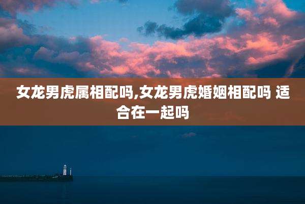 女龙男虎属相配吗,女龙男虎婚姻相配吗 适合在一起吗
