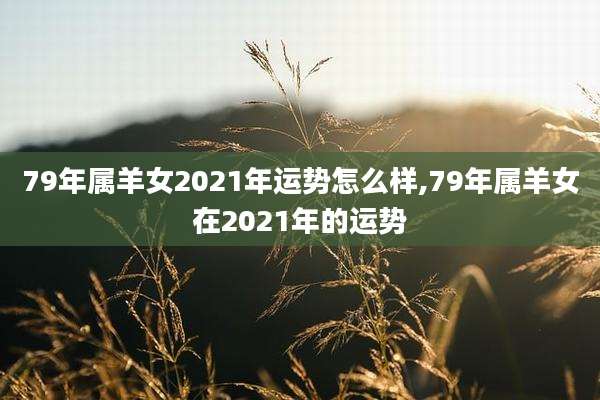 79年属羊女2021年运势怎么样,79年属羊女在2021年的运势