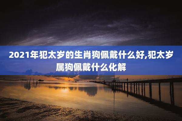 2021年犯太岁的生肖狗佩戴什么好,犯太岁属狗佩戴什么化解