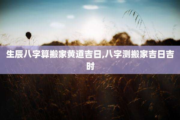 生辰八字算搬家黄道吉日,八字测搬家吉日吉时