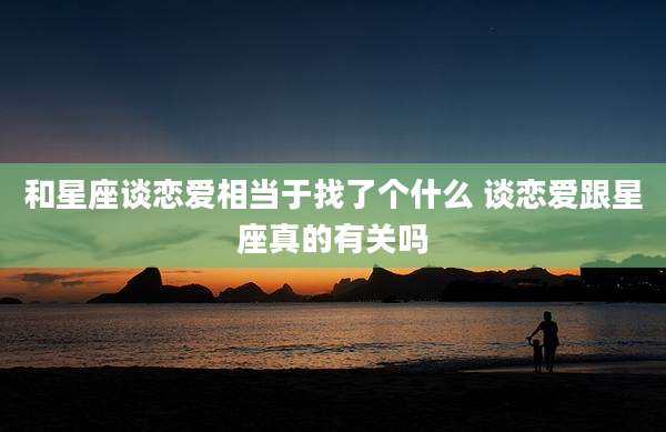 和星座谈恋爱相当于找了个什么 谈恋爱跟星座真的有关吗