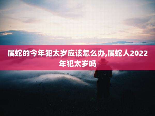 属蛇的今年犯太岁应该怎么办,属蛇人2022年犯太岁吗