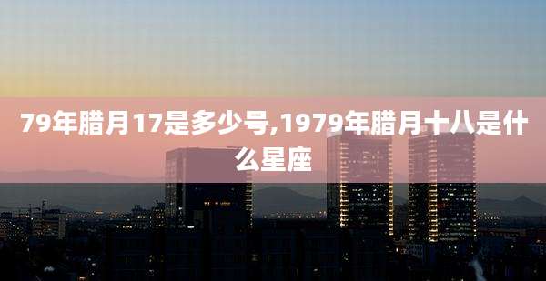 79年腊月17是多少号,1979年腊月十八是什么星座
