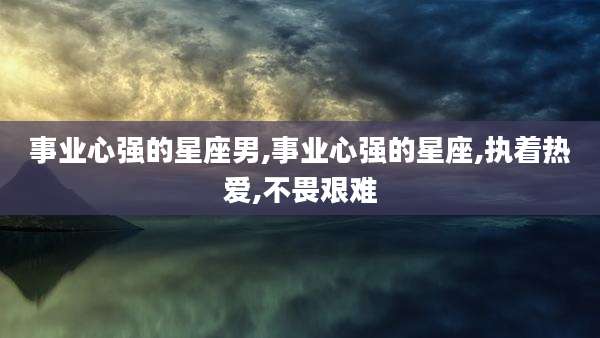 事业心强的星座男,事业心强的星座,执着热爱,不畏艰难