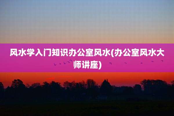 风水学入门知识办公室风水(办公室风水大师讲座)