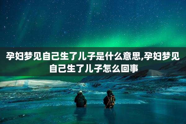 孕妇梦见自己生了儿子是什么意思,孕妇梦见自己生了儿子怎么回事