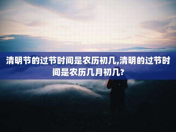 清明节的过节时间是农历初几,清明的过节时间是农历几月初几?