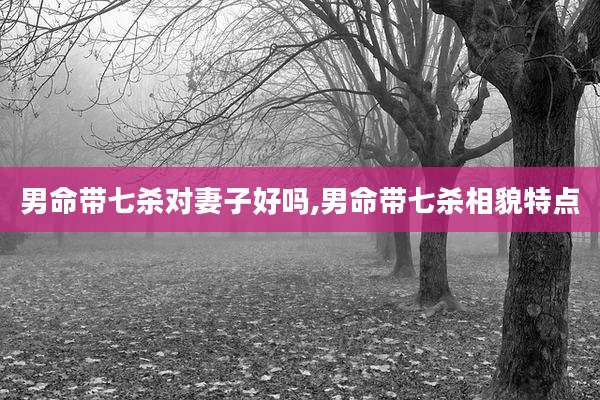 男命带七杀对妻子好吗,男命带七杀相貌特点