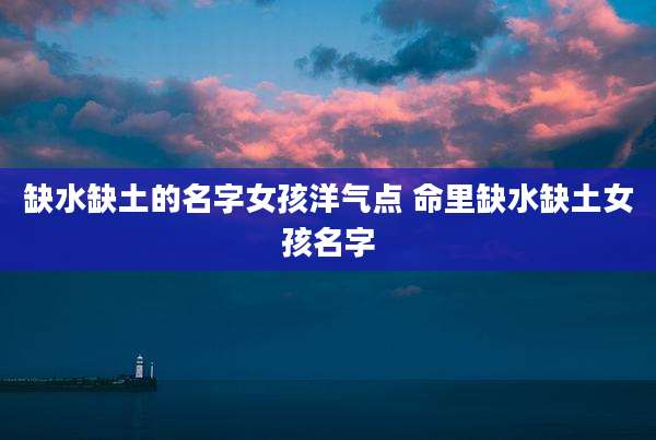 缺水缺土的名字女孩洋气点 命里缺水缺土女孩名字
