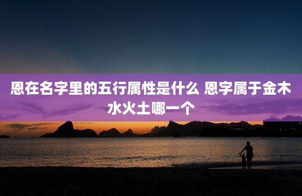 恩在名字里的五行属性是什么 恩字属于金木水火土哪一个