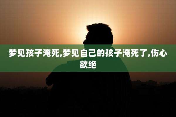 梦见孩子淹死,梦见自己的孩子淹死了,伤心欲绝