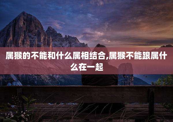 属猴的不能和什么属相结合,属猴不能跟属什么在一起
