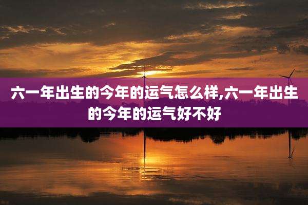 六一年出生的今年的运气怎么样,六一年出生的今年的运气好不好