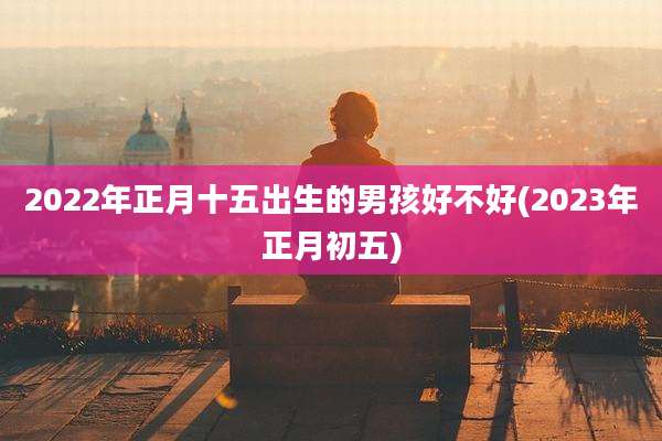 2022年正月十五出生的男孩好不好(2023年正月初五)
