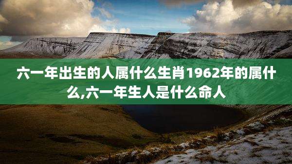 六一年出生的人属什么生肖1962年的属什么,六一年生人是什么命人