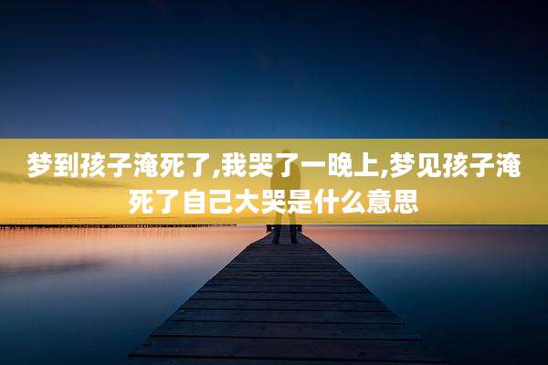 梦到孩子淹死了,我哭了一晚上,梦见孩子淹死了自己大哭是什么意思