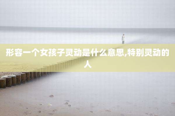 形容一个女孩子灵动是什么意思,特别灵动的人