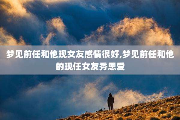 梦见前任和他现女友感情很好,梦见前任和他的现任女友秀恩爱