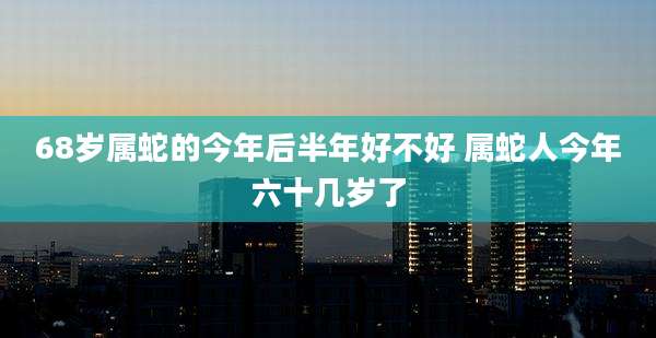 68岁属蛇的今年后半年好不好 属蛇人今年六十几岁了