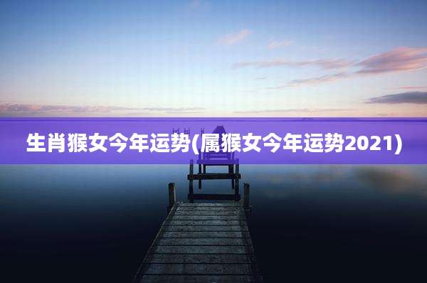生肖猴女今年运势(属猴女今年运势2021)