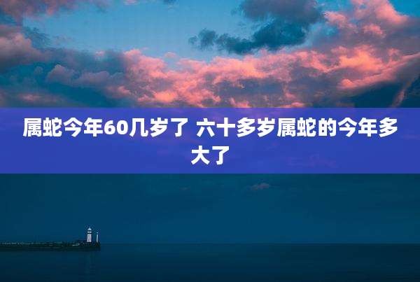 属蛇今年60几岁了 六十多岁属蛇的今年多大了