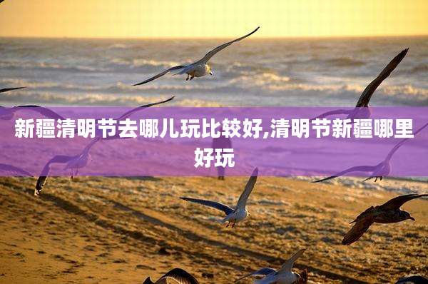 新疆清明节去哪儿玩比较好,清明节新疆哪里好玩
