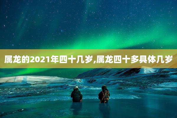 属龙的2021年四十几岁,属龙四十多具体几岁